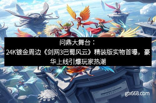 问鼎大舞台：24K镀金周边《剑网3巴蜀风云》精装版实物首曝，豪华上线引爆玩家热潮