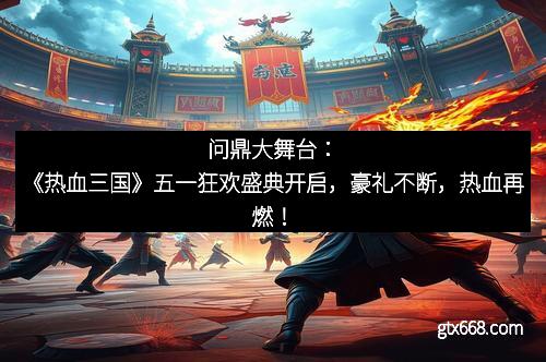 问鼎大舞台：《热血三国》五一狂欢盛典开启，豪礼不断，热血再燃！