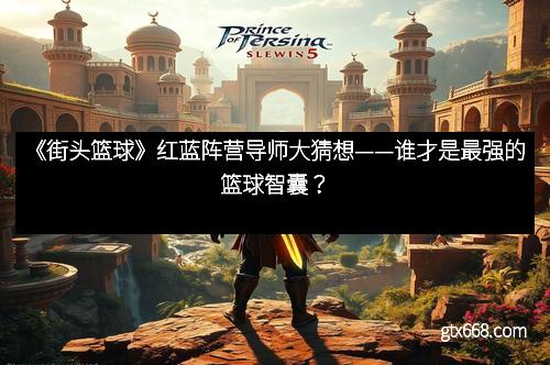 《街头篮球》红蓝阵营导师大猜想——谁才是最强的篮球智囊？