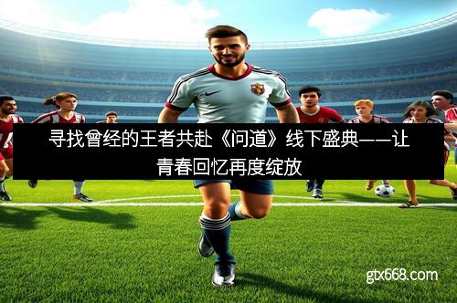寻找曾经的王者共赴《问道》线下盛典——让青春回忆再度绽放